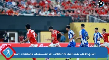 النادي الأهلي يعلن أخبار 20-7-2025.. آخر المستجدات والتطورات اليوم